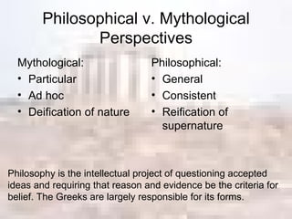 Philosophical v. Mythological Perspectives Mythological: Particular Ad hoc Deification of nature Philosophical: General Consistent Reification of supernature Philosophy is the intellectual project of questioning accepted ideas and requiring that reason and evidence be the criteria for belief. The Greeks are largely responsible for its forms. 