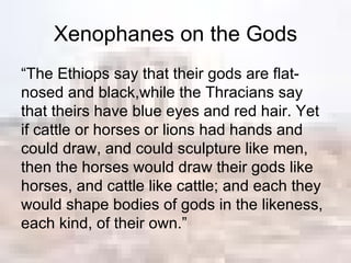 Xenophanes on the Gods “ The Ethiops say that their gods are flat-nosed and black,while the Thracians say that theirs have blue eyes and red hair. Yet if cattle or horses or lions had hands and could draw, and could sculpture like men, then the horses would draw their gods like horses, and cattle like cattle; and each they would shape bodies of gods in the likeness, each kind, of their own.” 