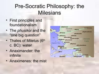 Pre-Socratic Philosophy: the Milesians First principles and foundationalism The  phusikoi  and the “one big question” Thales of Miletus (6 th  c. BC): water Anaximander: the infinite Anaximenes: the mist 