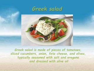 Greek salad
Greek salad is made of pieces of tomatoes,
sliced cucumbers, onion, feta cheese, and olives,
typically seasoned with salt and oregano
and dressed with olive oil
 