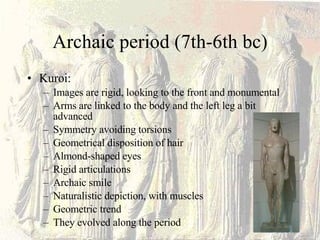 Archaic period (7th-6th bc) Kuroi: Images are rigid, looking to the front and monumental Arms are linked to the body and the left leg a bit advanced Symmetry avoiding torsions Geometrical disposition of hair Almond-shaped eyes Rigid articulations Archaic smile Naturalistic depiction, with muscles Geometric trend They evolved along the period 
