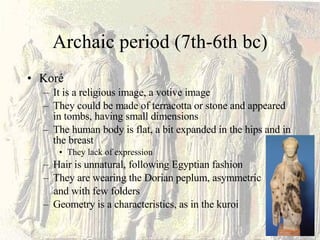 Archaic period (7th-6th bc) Koré It is a religious image, a votive image They could be made of terracotta or stone and appeared in tombs, having small dimensions The human body is flat, a bit expanded in the hips and in the breast They lack of expression Hair is unnatural, following Egyptian fashion They are wearing the Dorian peplum, asymmetric and with few folders Geometry is a characteristics, as in the kuroi 