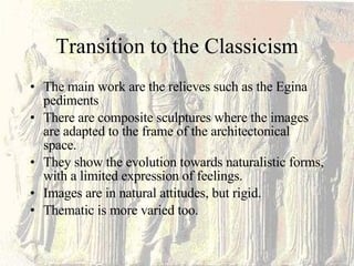 Transition to the Classicism The main work are the relieves such as the Egina pediments There are composite sculptures where the images are adapted to the frame of the architectonical space. They show the evolution towards naturalistic forms, with a limited expression of feelings. Images are in natural attitudes, but rigid. Thematic is more varied too. 