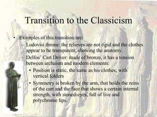 Transition to the Classicism Examples of this transition are: Ludovisi throne: the relieves are not rigid and the clothes appear to be transparent, showing the anatomy. Delfos’ Cart Driver: made of bronze, it has a tension between archaism and modern elements: Position is static, the same as his clothes, with vertical folders Symmetry is broken by the arm, that holds the reins of the cart and the face that shows a certain internal strength, with stoned-eyes, full of live and polychrome lips.  