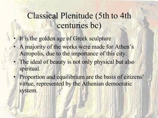 Classical Plenitude (5th to 4th centuries bc) It is the golden age of Greek sculpture A majority of the works were made for Athen’s Acropolis, due to the importance of this city. The ideal of beauty is not only physical but also spiritual. Proportion and equilibrium are the basis of citizens’ virtue, represented by the Athenian democratic system. 