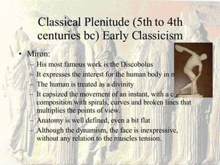 Classical Plenitude (5th to 4th centuries bc) Early Classicism Miron: His most famous work is the Discobolus It expresses the interest for the human body in movement The human is treated as a divinity It capsized the movement of an instant, with a complex composition with spirals, curves and broken lines that multiplies the points of view. Anatomy is well defined, even a bit flat Although the dynamism, the face is inexpressive, without any relation to the muscles tension. 