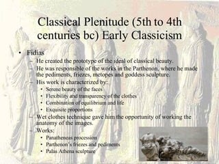 Classical Plenitude (5th to 4th centuries bc) Early Classicism Fidias He created the prototype of the ideal of classical beauty. He was responsible of the works in the Parthenon, where he made the pediments, friezes, metopes and goddess sculpture. His work is characterized by: Serene beauty of the faces Flexibility and transparency of the clothes Combination of equilibrium and life Exquisite proportions Wet clothes technique gave him the opportunity of working the anatomy of the images. Works: Panatheneas procession  Parthenon’s friezes and pediments Palas Athena sculpture 