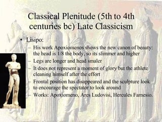 Classical Plenitude (5th to 4th centuries bc) Late Classicism Lisipo: His work Apoxiomenos shows the new canon of beauty: the head is 1/8 the body, so its slimmer and higher Legs are longer and head smaler It does not represent a moment of glory but the athlete cleaning himself after the effort Frontal position has disappeared and the sculpture look to encourage the spectator to look around Works: Apoxiomeno, Ares Ludovisi, Hercules Farnesio. 