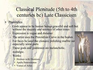Classical Plenitude (5th to 4th centuries bc) Late Classicism Praxiteles Gods appear to be human beings graceful and soft but without the majesty and serenity of other times Expression is vague and dreamer  The artist uses the Praxitelian Curve in the bodies For faces he used the  sfumato,  polishing marble surface, especially some parts These gods and goddesses are melancholic,  nostalgic. Works: Hermes with Dionisos Apolo Sauroctonus Venus of Arles 