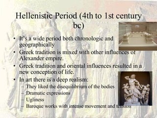 Hellenistic Period (4th to 1st century bc) It’s a wide period both chronologic and geographically Greek tradition is mixed with other influences of Alexander empire. Greek tradition and oriental influences resulted in a new conception of life. In art there is a deep realism: They liked the disequilibrium of the bodies Dramatic expressions Ugliness  Baroque works with intense movement and tension 