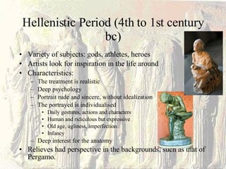 Hellenistic Period (4th to 1st century bc) Variety of subjects: gods, athletes, heroes Artists look for inspiration in the life around Characteristics: The treatment is realistic Deep psychology  Portrait rude and sincere, without idealization The portrayed is individualised  Daily gestures, actions and characters Human and ridiculous but expressive Old age, ugliness, imperfection Infancy  Deep interest for the anatomy Relieves had perspective in the backgrounds, such as that of Pergamo. 