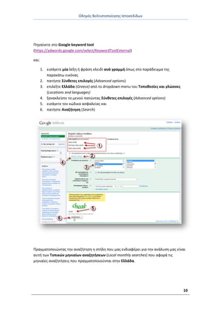 Οδθγόσ Βελτιςτοποίθςθσ Ιςτοςελίδων
10
Ρθγαίνετε ςτο Google keyword tool
(https://adwords.google.com/select/KeywordToolExternal)
και:
1. ειςάγετε μία λζξθ ι φράςθ κλειδί ανά γραμμι όπωσ ςτο παράδειγμα τθσ
παρακάτω εικόνασ
2. πατιςτε Σφνκετεσ επιλογζσ (Advanced options)
3. επιλζξτε Ελλάδα (Greece) από το dropdown menu του Τοποκεςίεσ και γλϊςςεσ
(Locations and languages)
4. ξανακλείςτε το μενοφ πατϊντασ Σφνκετεσ επιλογζσ (Advanced options)
5. ειςάγετε τον κϊδικα αςφαλείασ και
6. πατιςτε Αναηιτθςθ (Search)
Ρραγματοποιϊντασ τθν αναηιτθςθ θ ςτιλθ που μασ ενδιαφζρει για τθν ανάλυςθ μασ είναι
αυτι των Τοπικϊν μθνιαίων αναηθτιςεων (Local monthly searches) που αφορά τισ
μθνιαίεσ αναηθτιςεισ που πραγματοποιοφνται ςτθν Ελλάδα.
 