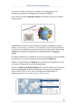 Οδθγόσ Βελτιςτοποίθςθσ Ιςτοςελίδων
13
Για να γίνω πιο ςαφισ τα ονόματα με τθν κατάλθξθ .gr είναι ιδανικά για site που
απευκφνονται αυςτθρά ςτο γεωγραφικό μικοσ και πλάτοσ τθσ Ελλάδασ.
Αυτι θ ιδιότθτα ονομάηεται Geographic targeting και ανατίκεται αυτόματα ςε καταλιξεισ
ονομάτων χωρϊν.
Για παράδειγμα τα ονόματα που ζχουν κατάλθξθ .fr ςτοχεφουν γεωγραφικά το κοινό τθσ
Γαλλίασ, .jp τθσ Ιαπωνίασ, .ru τθσ ΢ωςίασ, .uk τθσ Αγγλίασ κοκ. Αυτό δεν ςθμαίνει βζβαια ότι
τα site με αυτιν τθν κατάλθξθ δεν είναι ορατά από κατοίκουσ άλλων χωρϊν, αλλά ότι απλά
υςτεροφν ςτισ κατατάξεισ των αναηθτιςεων που πραγματοποιοφνται ςε παγκόςμιο
επίπεδο.
Ζνα .com για παράδειγμα, εάν υποκζςουμε ότι ζχει το ίδιο περιεχόμενο και ζχει προωκθκεί
πανομοιότυπα με ζνα .gr, κα κατατάςςεται πάντα καλφτερα ςτο Google.com.
Ακριβϊσ το αντίκετο κα ιςχφει ςτο Google.gr που ευνοθμζνο αυτι τθ φορά κα είναι το site
που ςτοχεφει το Ελλθνικό κοινό και κα είναι κατάλθξθσ .gr!
Επομζνωσ θ επιλογι τθσ κατάλθξθσ ονόματοσ πρζπει να γίνεται ανάλογα με το ποια είναι θ
εκάςτοτε ηϊνθ ςτόχευςθσ. Οι βαςικζσ καταλιξεισ που δεν δεςμεφουν γεωγραφικά τθν
ςτόχευςθ είναι το .com, το .net, το .org, το .info αλλά και ζνα πλικοσ άλλων πιο
εξειδικευμζνων όπωσ το .biz, το .edu, το .gov, το .mobi, το .int κ.α.
 