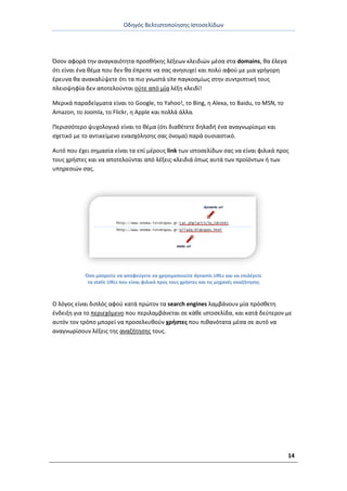 Οδθγόσ Βελτιςτοποίθςθσ Ιςτοςελίδων
14
Πςον αφορά τθν αναγκαιότθτα προςκικθσ λζξεων κλειδιϊν μζςα ςτα domains, κα ζλεγα
ότι είναι ζνα κζμα που δεν κα ζπρεπε να ςασ ανθςυχεί και πολφ αφοφ με μια γριγορθ
ζρευνα κα ανακαλφψετε ότι τα πιο γνωςτά site παγκοςμίωσ ςτθν ςυντριπτικι τουσ
πλειοψθφία δεν αποτελοφνται οφτε από μία λζξθ κλειδί!
Μερικά παραδείγματα είναι το Google, το Yahoo!, το Bing, θ Alexa, το Baidu, το MSN, το
Amazon, το Joomla, το Flickr, θ Apple και πολλά άλλα.
Ρεριςςότερο ψυχολογικό είναι το κζμα (ότι διακζτετε δθλαδι ζνα αναγνωρίςιμο και
ςχετικό με το αντικείμενο εναςχόλθςθσ ςασ όνομα) παρά ουςιαςτικό.
Αυτό που ζχει ςθμαςία είναι τα επί μζρουσ link των ιςτοςελίδων ςασ να είναι φιλικά προσ
τουσ χριςτεσ και να αποτελοφνται από λζξεισ-κλειδιά όπωσ αυτά των προϊόντων ι των
υπθρεςιϊν ςασ.
Πςο μπορείτε να αποφεφγετε να χρθςιμοποιείτε dynamic URLs και να επιλζγετε
τα static URLs που είναι φιλικά προσ τουσ χριςτεσ και τισ μθχανζσ αναηιτθςθσ
Ο λόγοσ είναι διπλόσ αφοφ κατά πρϊτον τα search engines λαμβάνουν μία πρόςκετθ
ζνδειξθ για το περιεχόμενο που περιλαμβάνεται ςε κάκε ιςτοςελίδα, και κατά δεφτερον με
αυτόν τον τρόπο μπορεί να προςελκυκοφν χριςτεσ που πικανότατα μζςα ςε αυτό να
αναγνωρίςουν λζξεισ τθσ αναηιτθςθσ τουσ.
 