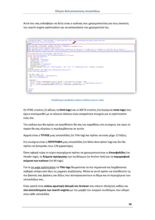 Οδθγόσ Βελτιςτοποίθςθσ Ιςτοςελίδων
16
Αυτό που ςασ ενδιαφζρει να δείτε είναι ο κϊδικασ που χρθςιμοποιείται για τουσ ςκοποφσ
του search engine optimization και να κατανοιςετε τθν χρθςιμότθτά του.
Ραράδειγμα προβολισ κϊδικα ςελίδασ (source code)
Οι HTML ετικζτεσ (ι αλλιϊσ τα html tags) και οι META ετικζτεσ (τα λεγόμενα meta tags) που
ζχουν επιςθμανκεί με το κόκκινο πλαίςιο είναι απαραίτθτα ςτοιχεία για το optimization
ενόσ site.
Τον κϊδικα που κα πρζπει να προςκζςετε κα ςασ τον παρακζςω ςτθ ςυνζχεια, και προσ το
παρόν κα ςασ εξθγιςω τι περιλαμβάνεται ςε αυτόν.
Αρχικά είναι ο ΤΙΤΛΟΣ μιασ ιςτοςελίδασ (το Title tag) και πρζπει να είναι μζχρι 12 λζξεισ.
Στθ ςυνζχεια είναι θ ΡΕ΢ΙΓ΢ΑΦΗ μιασ ιςτοςελίδασ (το Meta description tag) και δεν κα
πρζπει να ξεπερνάει τουσ 150 χαρακτιρεσ.
Πςον αφορά τϊρα το κφριο περιεχόμενο πρζπει να χρθςιμοποιοφνται οι Επικεφαλίδεσ (τα
Header tags), το Κείμενο αγκφρωςθσ των ςυνδζςμων (το Anchor text) και τα περιγραφικά
κείμενα των εικόνων (τα Alt tags).
Για το on page optimization τα Title tags κεωροφνται τα πιο ςθμαντικά και λαμβάνονται
ςοβαρά υπόψθ από όλεσ τισ μθχανζσ αναηιτθςθσ. Μζςα ςε αυτά πρζπει να τοποκετείτε τισ
πιο βαςικζσ ςασ φράςεισ και λζξεισ που αντιπροςωπεφουν το κζμα και το περιεχόμενο των
ιςτοςελίδων ςασ.
Είναι ορατά ςτθν επάνω αριςτερι πλευρά του browser που κάνετε πλοιγθςθ κακϊσ και
ςτα αποτελζςματα των search engines με τθν μορφι του ενεργοφ ςυνδζςμου που οδθγεί
ςτθν κάκε ιςτοςελίδα.
 