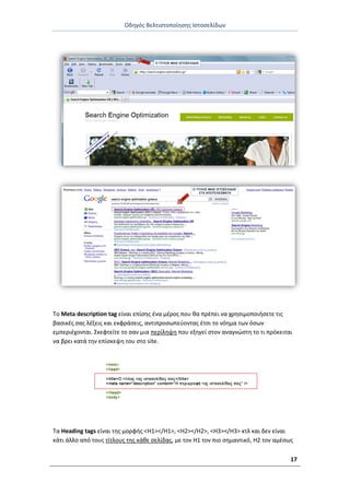 Οδθγόσ Βελτιςτοποίθςθσ Ιςτοςελίδων
17
Το Meta description tag είναι επίςθσ ζνα μζροσ που κα πρζπει να χρθςιμοποιιςετε τισ
βαςικζσ ςασ λζξεισ και εκφράςεισ, αντιπροςωπεφοντασ ζτςι το νόθμα των όςων
εμπεριζχονται. Σκεφτείτε το ςαν μια περίλθψθ που εξθγεί ςτον αναγνϊςτθ το τι πρόκειται
να βρει κατά τθν επίςκεψθ του ςτο site.
Τα Heading tags είναι τθσ μορφισ <H1></H1>, <H2></H2>, <H3></H3> κτλ και δεν είναι
κάτι άλλο από τουσ τίτλουσ τθσ κάκε ςελίδασ, με τον H1 τον πιο ςθμαντικό, H2 τον αμζςωσ
 