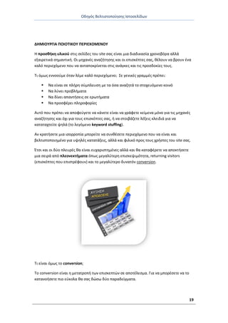 Οδθγόσ Βελτιςτοποίθςθσ Ιςτοςελίδων
19
ΔΗΜΙΟΥ΢ΓΙΑ ΡΟΙΟΤΙΚΟΥ ΡΕ΢ΙΕΧΟΜΕΝΟΥ
Θ προςκικθ υλικοφ ςτισ ςελίδεσ του site ςασ είναι μια διαδικαςία χρονοβόρα αλλά
εξαιρετικά ςθμαντικι. Οι μθχανζσ αναηιτθςθσ και οι επιςκζπτεσ ςασ, κζλουν να βρουν ζνα
καλό περιεχόμενο που να ανταποκρίνεται ςτισ ανάγκεσ και τισ προςδοκίεσ τουσ.
Τι όμωσ εννοοφμε όταν λζμε καλό περιεχόμενο; Σε γενικζσ γραμμζσ πρζπει:
 Να είναι ςε πλιρθ ςφμπλευςθ με τα όςα αναηθτά το ςτοχευόμενο κοινό
 Να λφνει προβλιματα
 Να δίνει απαντιςεισ ςε ερωτιματα
 Να προςφζρει πλθροφορίεσ
Αυτό που πρζπει να αποφεφγετε να κάνετε είναι να γράφετε κείμενα μόνο για τισ μθχανζσ
αναηιτθςθσ και όχι για τουσ επιςκζπτεσ ςασ, ι να ςτοιβάηετε λζξεισ κλειδιά για να
καταταχτείτε ψθλά (το λεγόμενο keyword stuffing).
Αν κρατιςετε μια ιςορροπία μπορείτε να ςυνκζςετε περιεχόμενο που να είναι και
βελτιςτοποιθμζνο για υψθλζσ κατατάξεισ, αλλά και φιλικό προσ τουσ χριςτεσ του site ςασ.
Ζτςι και οι δφο πλευρζσ κα είναι ευχαριςτθμζνεσ αλλά και κα καταφζρετε να αποκτιςετε
μια ςειρά από πλεονεκτιματα όπωσ μεγαλφτερθ επιςκεψιμότθτα, returning visitors
(επιςκζπτεσ που επιςτρζφουν) και το μεγαλφτερο δυνατόν conversion.
Τι είναι όμωσ το conversion;
Το conversion είναι θ μετατροπι των επιςκεπτϊν ςε αποτζλεςμα. Για να μπορζςετε να το
κατανοιςετε πιο εφκολα κα ςασ δϊςω δφο παραδείγματα.
 