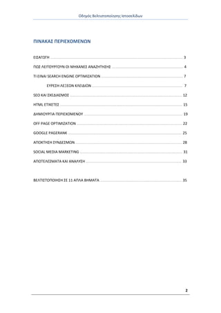 Οδθγόσ Βελτιςτοποίθςθσ Ιςτοςελίδων
2
ΡΙΝΑΚΑΣ ΡΕ΢ΙΕΧΟΜΕΝΩΝ
ΕΙΣΑΓΩΓΘ …………………………………………………………………………………………………………………………… 3
ΡΩΣ ΛΕΙΤΟΥ΢ΓΟΥΝ ΟΙ ΜΘΧΑΝΕΣ ΑΝΑΗΘΤΘΣΘΣ …………………………………………………………………. 4
ΤΙ ΕΙΝΑΙ SEARCH ENGINE OPTIMIZATION …………………………………………………………………………… 7
ΕΥ΢ΕΣΘ ΛΕΞΕΩΝ ΚΛΕΙΔΙΩΝ …..………………………………………………………………………………. 7
SEO ΚΑΙ ΣΧΕΔΙΑΣΜΟΣ ……………………………………………………………………………………………………….. 12
HTML ΕΤΙΚΕΤΕΣ ……………………………………………………………………………………………………………….… 15
ΔΘΜΙΟΥ΢ΓΙΑ ΡΕ΢ΙΕΧΟΜΕΝΟΥ …………………………………………………………………………………………… 19
OFF PAGE OPTIMIZATION ……………………………………………………………………………………………….… 22
GOOGLE PAGERANK …………………………………………………………………………………………………………. 25
ΑΡΟΚΤΘΣΘ ΣΥΝΔΕΣΜΩΝ ………………………………………………………………………………………………….. 28
SOCIAL MEDIA MARKETING ………………………………………………………………………………………………. 31
ΑΡΟΤΕΛΕΣΜΑΤΑ ΚΑΙ ΑΝΑΛΥΣΘ ………………………………………………………………………………………… 33
ΒΕΛΤΙΣΤΟΡΟΙΘΣΘ ΣΕ 11 ΑΡΛΑ ΒΘΜΑΤΑ …………………………………………………………………………… 35
 