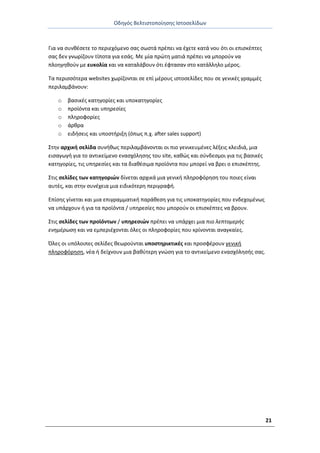 Οδθγόσ Βελτιςτοποίθςθσ Ιςτοςελίδων
21
Για να ςυνκζςετε το περιεχόμενο ςασ ςωςτά πρζπει να ζχετε κατά νου ότι οι επιςκζπτεσ
ςασ δεν γνωρίηουν τίποτα για εςάσ. Με μία πρϊτθ ματιά πρζπει να μποροφν να
πλοθγθκοφν με ευκολία και να καταλάβουν ότι ζφταςαν ςτο κατάλλθλο μζροσ.
Τα περιςςότερα websites χωρίηονται ςε επί μζρουσ ιςτοςελίδεσ που ςε γενικζσ γραμμζσ
περιλαμβάνουν:
o βαςικζσ κατθγορίεσ και υποκατθγορίεσ
o προϊόντα και υπθρεςίεσ
o πλθροφορίεσ
o άρκρα
o ειδιςεισ και υποςτιριξθ (όπωσ π.χ. after sales support)
Στθν αρχικι ςελίδα ςυνικωσ περιλαμβάνονται οι πιο γενικευμζνεσ λζξεισ κλειδιά, μια
ειςαγωγι για το αντικείμενο εναςχόλθςθσ του site, κακϊσ και ςφνδεςμοι για τισ βαςικζσ
κατθγορίεσ, τισ υπθρεςίεσ και τα διακζςιμα προϊόντα που μπορεί να βρει ο επιςκζπτθσ.
Στισ ςελίδεσ των κατθγοριϊν δίνεται αρχικά μια γενικι πλθροφόρθςθ του ποιεσ είναι
αυτζσ, και ςτθν ςυνζχεια μια ειδικότερθ περιγραφι.
Επίςθσ γίνεται και μια επιγραμματικι παράκεςθ για τισ υποκατθγορίεσ που ενδεχομζνωσ
να υπάρχουν ι για τα προϊόντα / υπθρεςίεσ που μποροφν οι επιςκζπτεσ να βρουν.
Στισ ςελίδεσ των προϊόντων / υπθρεςιϊν πρζπει να υπάρχει μια πιο λεπτομερισ
ενθμζρωςθ και να εμπεριζχονται όλεσ οι πλθροφορίεσ που κρίνονται αναγκαίεσ.
Πλεσ οι υπόλοιπεσ ςελίδεσ κεωροφνται υποςτθρικτικζσ και προςφζρουν γενικι
πλθροφόρθςθ, νζα ι δείχνουν μια βακφτερθ γνϊςθ για το αντικείμενο εναςχόλθςισ ςασ.
 