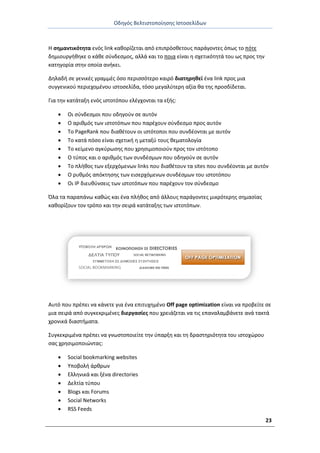 Οδθγόσ Βελτιςτοποίθςθσ Ιςτοςελίδων
23
Θ ςθμαντικότθτα ενόσ link κακορίηεται από επιπρόςκετουσ παράγοντεσ όπωσ το πότε
δθμιουργικθκε ο κάκε ςφνδεςμοσ, αλλά και το ποια είναι θ ςχετικότθτά του ωσ προσ τθν
κατθγορία ςτθν οποία ανικει.
Δθλαδι ςε γενικζσ γραμμζσ όςο περιςςότερο καιρό διατθρθκεί ζνα link προσ μια
ςυγγενικοφ περιεχομζνου ιςτοςελίδα, τόςο μεγαλφτερθ αξία κα τθσ προςδίδεται.
Για τθν κατάταξθ ενόσ ιςτοτόπου ελζγχονται τα εξισ:
 Οι ςφνδεςμοι που οδθγοφν ςε αυτόν
 Ο αρικμόσ των ιςτοτόπων που παρζχουν ςφνδεςμο προσ αυτόν
 Το PageRank που διακζτουν οι ιςτότοποι που ςυνδζονται με αυτόν
 Το κατά πόςο είναι ςχετικι θ μεταξφ τουσ κεματολογία
 Το κείμενο αγκφρωςθσ που χρθςιμοποιοφν προσ τον ιςτότοπο
 Ο τφποσ και ο αρικμόσ των ςυνδζςμων που οδθγοφν ςε αυτόν
 Το πλικοσ των εξερχόμενων links που διακζτουν τα sites που ςυνδζονται με αυτόν
 Ο ρυκμόσ απόκτθςθσ των ειςερχόμενων ςυνδζςμων του ιςτοτόπου
 Οι IP διευκφνςεισ των ιςτοτόπων που παρζχουν τον ςφνδεςμο
Πλα τα παραπάνω κακϊσ και ζνα πλικοσ από άλλουσ παράγοντεσ μικρότερθσ ςθμαςίασ
κακορίηουν τον τρόπο και τθν ςειρά κατάταξθσ των ιςτοτόπων.
Αυτό που πρζπει να κάνετε για ζνα επιτυχθμζνο Off page optimization είναι να προβείτε ςε
μια ςειρά από ςυγκεκριμζνεσ διεργαςίεσ που χρειάηεται να τισ επαναλαμβάνετε ανά τακτά
χρονικά διαςτιματα.
Συγκεκριμζνα πρζπει να γνωςτοποιείτε τθν φπαρξθ και τθ δραςτθριότθτα του ιςτοχϊρου
ςασ χρθςιμοποιϊντασ:
 Social bookmarking websites
 Υποβολι άρκρων
 Ελλθνικά και ξζνα directories
 Δελτία τφπου
 Blogs και Forums
 Social Networks
 RSS Feeds
 