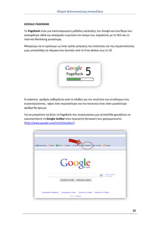 Οδθγόσ Βελτιςτοποίθςθσ Ιςτοςελίδων
25
GOOGLE PAGERANK
Το PageRank είναι μια πατενταριςμζνθ μζκοδοσ κατάταξθσ του Google και ζνα κζμα που
απαςχόλθςε αλλά και απαςχολεί ευρφτατα τον κόςμο που αςχολείται με το SEO και το
Internet Marketing γενικότερα.
Μποροφμε να το ορίςουμε ωσ ζναν τρόπο μζτρθςθσ τθσ ποιότθτασ και τθσ ςθμαντικότθτασ
μιασ ιςτοςελίδασ ςε κλίμακα που ξεκινάει από το 0 και φτάνει ζωσ το 10.
Ο εκάςτοτε αρικμόσ κακορίηεται από το πλικοσ και τθν ποιότθτα των ςυνδζςμων που
ςυγκεντρϊνονται, αφοφ όςοι περιςςότεροι και πιο ποιοτικοί είναι τόςο μεγαλφτερο
αρικμό κα ζχουμε.
Για να μπορζςετε να δείτε το PageRank που ςυγκεντρϊνει μια ιςτοςελίδα χρειάηεται να
εγκαταςτιςετε το Google toolbar ςτον περιθγθτι (browser) που χρθςιμοποιείτε.
(http://www.google.com/intl/el/toolbar/)
 