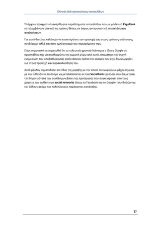 Οδθγόσ Βελτιςτοποίθςθσ Ιςτοςελίδων
27
Υπάρχουν πραγματικά αναρίκμθτα παραδείγματα ιςτοςελίδων που με μθδενικό PageRank
καταλαμβάνουν μία από τισ πρϊτεσ κζςεισ ςε άκρωσ ανταγωνιςτικά αποτελζςματα
αναηθτιςεων.
Για αυτό κα είναι καλφτερο να επικεντρϊςτε τθν προςοχι ςασ ςτουσ τρόπουσ απόκτθςθσ
ςυνδζςμων αλλά και ςτον εμπλουτιςμό του περιεχόμενου ςασ.
Είναι ςθμαντικό να ςθμειωκεί ότι το τελευταίο χρονικό διάςτθμα θ ίδια θ Google ςε
προςπάκεια τθσ να αποκαρρφνει τθν εμμονι γφρω από αυτό, ςταμάτθςε τθν ςυχνι
ενθμζρωςθ του υποβακμίηοντασ κατά κάποιον τρόπο τθν ανάγκθ που είχε δθμιουργθκεί
για ςτενι προςοχι και παρακολοφκθςθ του.
Αυτό μάλλον ςθματοδοτεί το τζλοσ τθσ μορφισ με τθν οποία το γνωρίηουμε μζχρι ςιμερα,
με πιο πικανόν να το δοφμε να μεταλλάςςεται ςε ζνα SocialRank εργαλείο που κα μετράει
τθν δθμοτικότθτα των ςυνδζςμων βάςει τθσ προτίμθςθσ που ςυγκεντρϊνει από τουσ
χριςτεσ των αυκεντικϊν social networks (όπωσ το Facebook και το Google+) ςυνδυάηοντασ
και άλλουσ ακόμα πιο πολφπλοκουσ παράγοντεσ κατάταξθσ.
 