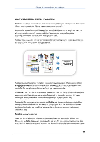 Οδθγόσ Βελτιςτοποίθςθσ Ιςτοςελίδων
28
ΑΡΟΚΤΗΣΗ ΣΥΝΔΕΣΜΩΝ Ρ΢ΟΣ ΤΗΝ ΙΣΤΟΣΕΛΙΔΑ ΣΑΣ
Κατά καιροφσ ζχουν υπάρξει ουκ ολίγεσ προςπάκειεσ απόκτθςθσ ειςερχόμενων ςυνδζςμων
άλλοτε αποτυχθμζνεσ και άλλοτε πρόςκαιρα αποτελεςματικζσ.
Ζωσ και κάτι παραπάνω από δϊδεκα χρόνια πριν (δθλαδι ζωσ και τισ αρχζσ του 2001) οι
κάτοχοι και οι διαχειριςτζσ των ιςτοςελίδων (webmasters) προςπακοφςαν να
ςυγκεντρϊςουν links από ανάλογου περιεχόμενου sites.
Αυτό γινόταν όχι για τθν εφνοια του Google αλλά για τθν ςτοχευμζνθ επιςκεψιμότθτα που
ενδεχομζνωσ κα τουσ ζφερνε αυτι θ ενζργεια.
Αυτόσ είναι και ο λόγοσ που κα πρζπει και εςείσ ςτισ μζρεσ μασ να κζλετε να αποκτιςετε
ειςερχόμενα links και να αποφεφγετε λφςεισ ανταλλαγισ ςυνδζςμων με sites που ςτθν
ουςία δεν κα προτείνατε ποτζ ςτουσ χριςτεσ ςασ να επιςκεφτοφν.
Το ςκεπτικό του: “πρόςκεςε με για να ςε προςκζςω” είναι μια κακι επιλογι που κα πρζπει
να αποφεφγετε. Είναι άςχθμο και αναποτελεςματικό να ςυνιςτάτε κάτι που δεν είναι
αξιόλογο ι πόςο μάλλον κάτι που δεν είναι ςχετικό με τισ προτιμιςεισ ςασ .
Ραρομοίωσ κα πρζπει να μζνετε μακριά από link farms, δθλαδι από κακοφ ι αμφιβόλου
περιεχομζνου ιςτοςελίδεσ που ανεξζλεγκτα εμπεριζχουν αλλά και ανταλλάςςουν links.
Αυτό όχι μόνο δεν κα ςασ ωφελιςει αλλά αντικζτωσ κα κζςει ςε άμεςο κίνδυνο τθν
ιςτοςελίδα ςασ.
Τι πρζπει λοιπόν να κάνετε;
Λόγω του ότι τα τελευταία χρόνια ςτθν Ελλάδα υπάρχει μια αλματώδθσ αφξθςθ ςτθν
ηιτθςθ του website design, ζχει δθμιουργθκεί μια μεγάλθ προςφορά υπθρεςιϊν και άρα
ζνασ μεγάλοσ ανταγωνιςμόσ. Εάν πάρουμε για παράδειγμα τα blogs κα παρατθριςουμε ότι
 