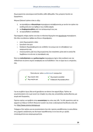 Οδθγόσ Βελτιςτοποίθςθσ Ιςτοςελίδων
29
δθμιουργοφνται καινοφργια ανά δεκάδεσ κάκε εβδομάδα. Ρϊσ μποροφν λοιπόν να
ξεχωρίςουν;
Μερικοί βαςικοί τρόποι είναι οι εξισ:
1. να προςφζρουν πλουςιότερο περιεχόμενο καταφζρνοντασ με αυτόν τον τρόπο τθν
αναδθμοςίευςθ των άρκρων τουσ πολλζσ φορζσ
2. να διαφοροποιθκοφν από τον ανταγωνιςμό τουσ και
3. να προωκθκοφν κατάλλθλα
Ρρωταρχικόσ ςτόχοσ πρζπει να είναι το πλοφςια δομθμζνο και πρωτότυπο περιεχόμενο.
Εάν όλοι ςυντάςςουν άρκρα και δίνουν πλθροφορίεσ:
o εςείσ δθμιουργιςτε video
o ξεκινιςτε ζνα quiz
o διεξάγετε δθμοψθφίςματα και ςυλλζξτε τθν γνϊμθ και το ενδιαφζρον των
αναγνωςτϊν ςασ
o επικοινωνιςτε μαηί τουσ δθμιουργϊντασ ζνα newsletter μζςα από το οποίο κα
λαμβάνουν τα νζα και τισ προςφορζσ ςασ
Πςο πιο πολυδιάςτατο και εμπλουτιςμζνο περιεχόμενο ζχετε τόςο αυξάνετε και τθν
πικανότθτα να γίνετε ςθμείο αναφοράσ και να διαδοκοφν ζτςι το ζργο και οι υπθρεςίεσ
ςασ.
Για να ςυμβοφν όμωσ όλα αυτά χρειάηεται να κάνετε ζνα αρχικό βιμα. Ρρζπει να
γνωςτοποιιςετε ςτο ευρφ κοινό τθν φπαρξθ τθσ νζασ ςασ ιςτοςελίδασ ακολουκϊντασ μια
ςειρά από διεργαςίεσ.
Ρρϊτον πρζπει να προβείτε ςτθν κοινοποίηση του νζου ςασ URL. Το URL προκφπτει από τα
αρχικά των λζξεων Uniform Resource Locator και είναι θ θλεκτρονικι διεφκυνςθ ενόσ site
π.χ. http://www.onoma-istotopou.gr.
Υπάρχουν δφο τρόποι για να κοινοποιιςετε ζνα site: πρϊτον κατακζτοντασ το κατευκείαν
ςτισ μθχανζσ αναηιτθςθσ και δεφτερον προςκζτοντασ το ςε ζνα site με υψθλι
επιςκεψιμότθτα και αναγνωριςιμότθτα.
 