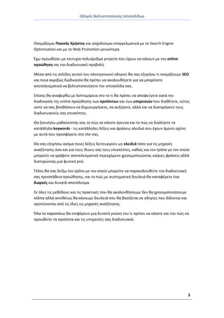 Οδθγόσ Βελτιςτοποίθςθσ Ιςτοςελίδων
3
Ονομάηομαι Ραςςάσ Χριςτοσ και αςχολοφμαι επαγγελματικά με το Search Engine
Optimization και με το Web Promotion γενικότερα.
Ζχω προωκιςει με επιτυχία πολυάρικμα projects που ζχουν να κάνουν με τθν online
προϊκθςθ και τθν διαδικτυακι προβολι.
Μζςα από τισ ςελίδεσ αυτοφ του θλεκτρονικοφ οδθγοφ κα ςασ εξθγιςω τι ονομάηουμε SEO
και ποια ακριβϊσ διαδικαςία κα πρζπει να ακολουκιςετε για να μπορζςετε
αποτελεςματικά να βελτιςτοποιιςετε τθν ιςτοςελίδα ςασ.
Επίςθσ κα αναφερκϊ με λεπτομζρεια ςτο το τι κα πρζπει να αποφεφγετε κατά τθν
διαδικαςία τθσ online προϊκθςθσ των προϊόντων και των υπθρεςιϊν που διακζτετε, οφτοσ
ϊςτε να ςασ βοθκιςουν να δθμιουργιςετε, να αυξιςετε, αλλά και να διατθριςετε τουσ
διαδικτυακοφσ ςασ επιςκζπτεσ.
Θα ξεκινιςω μακαίνοντασ ςασ το πϊσ να κάνετε ζρευνα και το πϊσ να διαλζγετε τα
κατάλλθλα keywords - τισ κατάλλθλεσ λζξεισ και φράςεισ κλειδιά που ζχουν άμεςθ ςχζςθ
με αυτά που προςφζρετε ςτο site ςασ.
Θα ςασ εξθγιςω ακόμα ποιεσ λζξεισ λειτουργοφν ωσ κλειδιά τόςο για τισ μθχανζσ
αναηιτθςθσ όςο και για τουσ ίδιουσ ςασ τουσ επιςκζπτεσ, κακϊσ και τον τρόπο με τον οποίο
μπορείτε να γράφετε αποτελεςματικό περιεχόμενο χρθςιμοποιϊντασ καίριεσ φράςεισ αλλά
διατθρϊντασ μια φυςικι ροι.
Τζλοσ κα ςασ δείξω τον τρόπο με τον οποίο μπορείτε να παρακολουκείτε τθν διαδικτυακι
ςασ προςπάκεια προϊκθςθσ, και το πϊσ με ςυςτθματικι δουλειά κα καταφζρετε ζνα
διαρκζσ και δυνατό αποτζλεςμα.
Σε όλεσ τισ μεκόδουσ και τισ πρακτικζσ που κα ακολουκιςουμε δεν κα χρθςιμοποιιςουμε
κόλπα αλλά αντικζτωσ κα κάνουμε δουλειά που κα βαςίηεται ςε οδθγίεσ που δίδονται και
προτείνονται από τισ ίδιεσ τισ μθχανζσ αναηιτθςθσ.
Πλα τα παραπάνω κα επιφζρουν μια δυνατι γνϊςθ του τι πρζπει να κάνετε και του πϊσ να
προωκείτε τα προϊόντα και τισ υπθρεςίεσ ςασ διαδικτυακά.
 