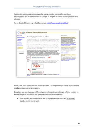 Οδθγόσ Βελτιςτοποίθςθσ Ιςτοςελίδων
30
Ακολουκϊντασ τθν πρϊτθ περίπτωςθ κα πρζπει να πάτε ςτισ ςελίδεσ που ζχουν
δθμιουργιςει για αυτόν τον ςκοπό το Google, το Bing και το Yahoo και να προςκζςετε το
site ςασ.
Για το Google Ελλάδασ π.χ. θ διεφκυνςθ είναι http://www.google.gr/addurl/
Αυτόσ είναι και ο τρόποσ που κα ακολουκοφςατε 5 με 10 χρόνια πριν και κα περιμζνατε να
ςασ βρουν τα search engine spiders.
Στισ μζρεσ μασ αρκεί να εκμεταλλευτοφμε τεχνολογίεσ όπωσ το Google caffeine και ζτςι να
καταφζρουμε να μειϊςουμε τον χρόνο ςε ϊρεσ ακόμα και ςε λεπτά.
 Το τι ακριβϊσ πρζπει να κάνετε ςασ το περιγράφω αναλυτικά ςτισ τελευταίεσ
ςελίδεσ αυτοφ του οδθγοφ.
 