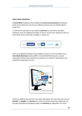 Οδθγόσ Βελτιςτοποίθςθσ Ιςτοςελίδων
31
SOCIAL MEDIA MARKETING
Ωσ Social Media ονομάηουμε όλα τα διαδικτυακά μζςα κοινωνικοποίθςθσ (τα λεγόμενα
online communities) μζςω τον οποίων οι άνκρωποι επικοινωνοφν και αλλθλοεπιδροφν
μεταξφ τουσ.
Το internet είναι από μόνο του μία τεράςτια κοινότθτα που αποτελείται από άλλεσ
μικρότερεσ, όπωσ για παράδειγμα τα blogs, τα forums, τα chat rooms, αλλά και τα web 2.0
communities όπωσ το Facebook, το Google+, το Twitter κτλ.
Λόγω τθσ υπερβολικισ αφξθςθσ τθσ ςυμμετοχισ του κόςμου ςε αυτζσ γεννικθκε και το
Social Media Marketing (ι αλλιϊσ SMM). Το Social Media Marketing είναι θ ενεργι
ςυμμετοχι ςε διαδικτυακζσ κοινότθτεσ και ςυηθτιςεισ, με ςτόχο τθν προςζγγιςθ και τθν
προςζλκυςθ ςτοχευόμενου κοινοφ.
Θ ιδζα που κρφβεται πίςω από αυτό είναι απλι. Πταν αρζςει κάτι ςτον κόςμο τότε αυτόσ το
προωκεί, το αγοράηει ι το προτείνει με ευκολία. Ζτςι λοιπόν ςθμαντικόσ παράγοντασ τθσ
επιτυχίασ ςασ (αλλά και ταυτόχρονα ςτόχοσ του marketing που εφαρμόηετε ςτισ online
 