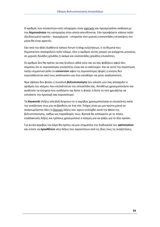 Οδθγόσ Βελτιςτοποίθςθσ Ιςτοςελίδων
34
Ο αρικμόσ των επιςκεπτϊν ενόσ ιςτοχϊρου είναι ςχετικόσ και προςμετράται ανάλογα με
τθν δθμοτικότθτα τθσ κατθγορίασ ςτθν οποία απευκφνεται. Εάν προςφζρετε κάποιο πολφ
εξειδικευμζνο προϊόν - περιεχόμενο - υπθρεςία τότε μερικζσ εκατοντάδεσ επιςκζψεισ τον
μινα κα είναι αρκετζσ.
Εάν από τθν άλλθ διακζτετε κάποιο forum ι blog ςυηθτιςεων, ι τα κζματά που
δθμοςιεφετε απαςχολοφν πολφ κόςμο, τότε ο αρικμόσ αυτόσ μπορεί να ανζρχεται μθνιαίωσ
ςε μερικζσ δεκάδεσ χιλιάδεσ ι ακόμα και εκατοντάδεσ χιλιάδεσ επιςκζπτεσ.
Οι αρικμοί δεν κα πρζπει να ςασ ξενίηουν αλλά οφτε και να ςασ φοβίηουν αφοφ δεν
ςθμαίνει ότι οι περιςςότεροι επιςκζπτεσ είναι και οι καλφτεροι. Και ςε αυτι τθν περίπτωςθ
παίηει ςθμαντικό ρόλο το conversion αφοφ τισ περιςςότερεσ φορζσ θ κίνθςθ δεν
εκμεταλλεφεται από τουσ webmasters και ζτςι καταλιγει να μζνει αναξιοποίθτθ.
Άρα εφόςον δεν φταίει θ ςυνολικι βελτιςτοποίθςθ που κάνατε μθν ςασ απαςχολεί ο
αρικμόσ του κόςμου που επιςκζπτεται τθν ιςτοςελίδα ςασ. Αντικζτωσ χρθςιμοποιιςτε και
αναλφςτε τα ςτοιχεία που ςυλλζγετε και δείτε τι φταίει ι δείτε το ποφ χρειάηεται να
εςτιάςετε τθν προςοχι ςασ περιςςότερο.
Τα Keywords (Λζξεισ-κλειδιά) δείχνουν το τι ακριβϊσ χρθςιμοποίθςαν οι επιςκζπτεσ κατά
τθν αναηιτθςθ τουσ για να βρεκοφν ςε ζνα site. Στόχοσ είναι με μια πρϊτθ ματιά να
αναγνωρίηονται όλεσ οι βαςικζσ λζξεισ που ζχουν επιλεχκεί κατά τθν φάςθ τθσ
βελτιςτοποίθςθσ, κακϊσ και παραλλαγζσ τουσ. Βαςικά κα εκπλαγείτε με το πόςεσ
εναλλακτικζσ λζξεισ και τρόπουσ χρθςιμοποιεί ο κόςμοσ για να ψάξει για το ίδιο προϊόν.
Για αυτόν ακριβϊσ τον λόγο κα πρζπει να μθν ςταματάτε τθν διαδικαςία του optimization
και ενίοτε να προςκζτετε νζεσ λζξεισ που προκφπτουν από τισ ίδιεσ τουσ τισ αναηθτιςεισ.
 