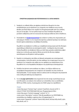 Οδθγόσ Βελτιςτοποίθςθσ Ιςτοςελίδων
35
ΣΥΝΟΡΤΙΚΗ ΔΙΑΔΙΚΑΣΙΑ ΒΕΛΤΙΣΤΟΡΟΙΗΣΗΣ ΣΕ 11 ΑΡΛΑ ΒΗΜΑΤΑ
1. Σκεφτείτε τισ πικανζσ λζξεισ και φράςεισ κλειδιά που κεωρείτε ότι είναι
καταλλθλότερεσ για τα προϊόντα ι τισ υπθρεςίεσ που διακζτετε και με αυτζσ
φτιάξτε μία λίςτα λζξεων που νομίηετε ότι κα χρθςιμοποιθκεί από τουσ πελάτεσ
ςασ για να ςασ βρει. Για τον εμπλουτιςμό των όςων επιλζξατε κυμθκείτε να
ρωτιςετε ανκρϊπουσ από τον κοινωνικό ςασ περίγυρο αλλά και από το διαδίκτυο.
2. Επιςκεφτείτε το Google keyword tool και ειςάγετε τισ λζξεισ που ςθμειϊςατε μία
ανά γραμμι. Επιλζξτε τισ πιο ςθμαντικζσ ζχοντασ ωσ βαςικό κριτιριο τθν καλφτερθ
δυνατι ςχζςθ αναηθτιςεων και βακμοφ δυςκολίασ.
Θυμθκείτε να αποφφγετε τισ λζξεισ με υπερβολικό ανταγωνιςμό γιατί δεν κα ζχετε
καμία βάςιμθ πικανότθτα να καταταχτείτε ψθλά – τουλάχιςτον όχι ςτθν αρχι.
Επίςθσ κυμθκείτε να αποφφγετε λζξεισ με πολφ λίγεσ μθνιαίεσ αναηθτιςεισ αφοφ
ακόμα και θ επίτευξθ μιασ πρϊτθσ κζςθσ για αυτζσ δεν κα ςασ επιφζρει
αποτελζςματα και κα χάςετε πολφτιμο χρόνο.
3. Χωρίςτε τισ επιλεγμζνεσ ςασ λζξεισ ςε βαςικζσ κατθγορίεσ και υποςτθρικτικζσ
υποκατθγορίεσ. Αυτζσ κα πρζπει να είναι ανάλογεσ του ςυςχετιςμοφ τουσ με τα
προϊόντα ι τισ υπθρεςίεσ ςασ κακϊσ και του αρικμϊν των αναηθτιςεϊν τουσ.
Θυμθκείτε ότι οι πιο δθμοφιλείσ κα φζρουν τθν μεγαλφτερθ επιςκεψιμότθτα.
4. Επιλζξτε ζνα domain name ανάλογο του φφουσ, των λζξεων αλλά και του
γεωγραφικοφ διαμερίςματοσ που ςτοχεφετε και προςζξτε να είναι εφκολο να
πλθκτρολογθκεί. Το εάν περιζχει κάποιο ι κάποια από τα επιλεγμζνα ςασ keywords
είναι επικυμθτό αλλά όχι και απαραίτθτο.
5. Για το on page optimization είναι ςθμαντικό ζνα site να ζχει ςωςτι δομι και για
αυτό κα πρζπει να ειςάγετε ςτον κϊδικα των ιςτοςελίδων ςασ τισ κατάλλθλεσ
META και HTML ετικζτεσ. Συγκεκριμζνα ςτο HEAD τμιμα του προςκζςετε:
<head>
<meta http-equiv="Content-Type" content="text/html; charset=utf-8" />
<title>Ο ΤΙΤΛΟΣ ΤΘΣ ΙΣΤΟΣΕΛΙΔΑΣ ΣΑΣ (εϊσ 70 χαρακτιρεσ)</title>
<meta http-equiv="Content-Language" content="el" />
<meta name="description" content="Εδϊ κα προςκζςετε τθν ΡΕ΢ΙΓ΢ΑΦΘ τθσ
ιςτοςελίδασ που διαβάηει ο χριςτθσ (ζωσ 155 χαρακτιρεσ)" />
<meta name="keywords" content="πρϊτθ λζξθ κλειδί, δεφτερθ λζξθ κλειδί, τρίτθ
λζξθ κλειδί, κτλ" />
 