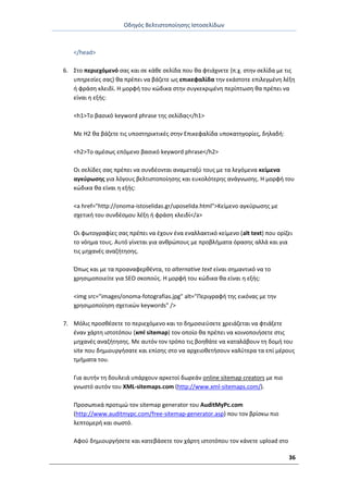 Οδθγόσ Βελτιςτοποίθςθσ Ιςτοςελίδων
36
</head>
6. Στο περιεχόμενό ςασ και ςε κάκε ςελίδα που κα φτιάχνετε (π.χ. ςτθν ςελίδα με τισ
υπθρεςίεσ ςασ) κα πρζπει να βάηετε ωσ επικεφαλίδα τθν εκάςτοτε επιλεγμζνθ λζξθ
ι φράςθ κλειδί. Θ μορφι του κϊδικα ςτθν ςυγκεκριμζνθ περίπτωςθ κα πρζπει να
είναι θ εξισ:
<h1>Το βαςικό keyword phrase τθσ ςελίδασ</h1>
Με H2 κα βάηετε τισ υποςτθρικτικζσ ςτθν Επικεφαλίδα υποκατθγορίεσ, δθλαδι:
<h2>Το αμζςωσ επόμενο βαςικό keyword phrase</h2>
Οι ςελίδεσ ςασ πρζπει να ςυνδζονται αναμεταξφ τουσ με τα λεγόμενα κείμενα
αγκφρωςθσ για λόγουσ βελτιςτοποίθςθσ και ευκολότερθσ ανάγνωςθσ. Θ μορφι του
κϊδικα κα είναι θ εξισ:
<a href="http://onoma-istoselidas.gr/uposelida.html">Κείμενο αγκφρωςθσ με
ςχετικι του ςυνδζςμου λζξθ ι φράςθ κλειδί</a>
Οι φωτογραφίεσ ςασ πρζπει να ζχουν ζνα εναλλακτικό κείμενο (alt text) που ορίηει
το νόθμα τουσ. Αυτό γίνεται για ανκρϊπουσ με προβλιματα όραςθσ αλλά και για
τισ μθχανζσ αναηιτθςθσ.
Ππωσ και με τα προαναφερκζντα, το alternative text είναι ςθμαντικό να το
χρθςιμοποιείτε για SEO ςκοποφσ. Θ μορφι του κϊδικα κα είναι θ εξισ:
<img src="images/onoma-fotografias.jpg" alt="Ρεριγραφι τθσ εικόνασ με τθν
χρθςιμοποίθςθ ςχετικϊν keywords" />
7. Μόλισ προςκζςετε το περιεχόμενο και το δθμοςιεφςετε χρειάηεται να φτιάξετε
ζναν χάρτθ ιςτοτόπου (xml sitemap) τον οποίο κα πρζπει να κοινοποιιςετε ςτισ
μθχανζσ αναηιτθςθσ. Με αυτόν τον τρόπο τισ βοθκάτε να καταλάβουν τθ δομι του
site που δθμιουργιςατε και επίςθσ ςτο να αρχειοκετιςουν καλφτερα τα επί μζρουσ
τμιματα του.
Για αυτιν τθ δουλειά υπάρχουν αρκετοί δωρεάν online sitemap creators με πιο
γνωςτό αυτόν του XML-sitemaps.com (http://www.xml-sitemaps.com/).
Ρροςωπικά προτιμϊ τον sitemap generator του AuditMyPc.com
(http://www.auditmypc.com/free-sitemap-generator.asp) που τον βρίςκω πιο
λεπτομερι και ςωςτό.
Αφοφ δθμιουργιςετε και κατεβάςετε τον χάρτθ ιςτοτόπου τον κάνετε upload ςτο
 