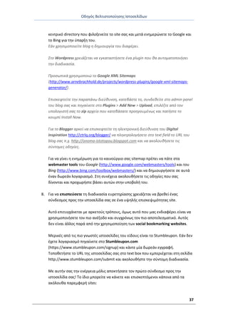 Οδθγόσ Βελτιςτοποίθςθσ Ιςτοςελίδων
37
κεντρικό directory που φιλοξενείτε το site ςασ και μετά ενθμερϊνετε το Google και
το Bing για τθν φπαρξθ του.
Εάν χρθςιμοποιείτε blog θ δθμιουργία του διαφζρει.
Στο Wordpress χρειάηεται να εγκαταςτιςετε ζνα plugin που κα αυτοματοποιιςει
τθν διαδικαςία.
Προςωπικά χρθςιμοποιώ το Google XML Sitemaps
(http://www.arnebrachhold.de/projects/wordpress-plugins/google-xml-sitemaps-
generator/).
Επιςκεφτείτε τθν παραπάνω διεφκυνςθ, κατεβάςτε το, ςυνδεκείτε ςτο admin panel
του blog ςασ και πθγαίνετε ςτο Plugins > Add New > Upload, επιλζξτε από τον
υπολογιςτι ςασ το zip αρχείο που κατεβάςατε προθγουμζνωσ και πατιςτε το
κουμπί Install Now.
Για το Blogger αρκεί να επιςκεφτείτε τθ θλεκτρονικι διεφκυνςθ του Digital
Inspiration http://ctrlq.org/blogger/ να πλθκτρολογιςετε ςτο text field το URL του
blog ςασ π.χ. http://onoma-istotopou.blogspot.com και να ακολουκιςετε τισ
ςφντομεσ οδθγίεσ.
Για να γίνει θ ενθμζρωςθ για το καινοφργιο ςασ sitemap πρζπει να πάτε ςτα
webmaster tools του Google (http://www.google.com/webmasters/tools) και του
Bing (http://www.bing.com/toolbox/webmasters/) και να δθμιουργιςετε ςε αυτά
ζναν δωρεάν λογαριαςμό. Στθ ςυνζχεια ακολουκιςετε τισ οδθγίεσ που ςασ
δίνονται και προχωριςτε βάςει αυτϊν ςτθν υποβολι του.
8. Για να επιςπεφςετε τθ διαδικαςία ευρετθρίαςθσ χρειάηεται να βρεκεί ζνασ
ςφνδεςμοσ προσ τθν ιςτοςελίδα ςασ ςε ζνα υψθλισ επιςκεψιμότθτασ site.
Αυτό επιτυγχάνεται με αρκετοφσ τρόπουσ, όμωσ αυτό που μασ ενδιαφζρει είναι να
χρθςιμοποιιςετε τον πιο ανζξοδο και ςυγχρόνωσ τον πιο αποτελεςματικό. Αυτόσ
δεν είναι άλλοσ παρά από τθν χρθςιμοποίθςθ των social bookmarking websites.
Μερικζσ από τισ πιο γνωςτζσ ιςτοςελίδεσ του είδουσ είναι το Stumbleupon. Εάν δεν
ζχετε λογαριαςμό πθγαίνετε ςτο Stumbleupon.com
(https://www.stumbleupon.com/signup) και κάντε μία δωρεάν εγγραφι.
Τοποκετιςτε το URL τθσ ιςτοςελίδασ ςασ ςτο text box που εμπεριζχεται ςτθ ςελίδα
http://www.stumbleupon.com/submit και ακολουκιςτε τθν ςφντομθ διαδικαςία.
Με αυτιν ςασ τθν ενζργεια μόλισ αποκτιςατε τον πρϊτο ςφνδεςμο προσ τθν
ιςτοςελίδα ςασ! Το ίδιο μπορείτε να κάνετε και επιςκεπτόμενοι κάποια από τα
ακόλουκα παρεμφερι sites:
 