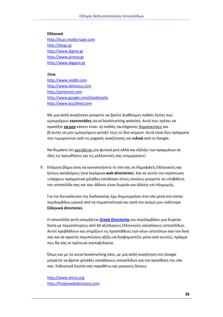 Οδθγόσ Βελτιςτοποίθςθσ Ιςτοςελίδων
38
Ελλθνικά
http://buzz.reality-tape.com
http://blogz.gr
http://www.digme.gr
http://www.pineza.gr
http://www.diggare.gr
Ξζνα
http://www.reddit.com
http://www.delicious.com
http://pinterest.com
http://www.google.com/bookmarks
http://www.buzzfeed.com
Με μια απλι αναηιτθςθ μπορείτε να βρείτε διακζςιμεσ πολλζσ λίςτεσ που
εμπεριζχουν εκατοντάδεσ social bookmarking websites. Αυτό που πρζπει να
προςζξτε να μθν κάνετε είναι: α) πολλζσ ταυτόχρονεσ δθμοςιεφςεισ και
β) αυτζσ να μθν εμπεριζχουν μεταξφ τουσ το ίδιο κείμενο. Αυτά είναι δφο πράγματα
που τιμωροφνται από τισ μθχανζσ αναηιτθςθσ και ειδικά από το Google.
Να κυμάςτε ότι χρειάηεται μία φυςικι ροι αλλά και εξζλιξθ των πραγμάτων ςε
όλεσ τισ προωκιςεισ και τισ μελλοντικζσ ςασ ενθμερϊςεισ!
9. Επόμενο βιμα είναι να κοινοποιιςετε το site ςασ ςε δθμοφιλείσ Ελλθνικοφσ και
ξζνουσ καταλόγουσ (ςτα λεγόμενα web directories). Και ςε αυτιν τθν περίπτωςθ
υπάρχουν πραγματικά χιλιάδεσ κατάλογοι ςτουσ οποίουσ μπορείτε να υποβάλετε
τθν ιςτοςελίδα ςασ και που άλλοτε είναι δωρεάν και άλλοτε επί πλθρωμισ.
Για τθν διευκόλυνςθ τθσ διαδικαςίασ ζχω δθμιουργιςει ζνα site μζςα ςτο οποίο
περιλαμβάνω μερικά από τα ςθμαντικότερα και κατά τθν γνϊμθ μου καλφτερα
Ελλθνικά directories.
Θ ιςτοςελίδα αυτι ονομάηεται Greek Directories και περιλαμβάνει μια δωρεάν
λίςτα με περιςςότερουσ από 60 αξιόλογουσ Ελλθνικοφσ καταλόγουσ ιςτοςελίδων.
Αυτοί προβάλλουν και ςτθρίηουν τισ προςπάκειεσ των νζων ιςτοτόπων ςαν τον δικό
ςασ και ςε αρκετζσ περιπτϊςεισ αξίηει να διαφθμιςτείτε μζςα από αυτοφσ, πράγμα
που κα ςασ το πρότεινα ανεπιφφλακτα.
Ππωσ και με τα social bookmarking sites, με μία απλι αναηιτθςθ ςτο Google
μπορείτε να βρείτε χιλιάδεσ καταλόγουσ ιςτοςελίδων για τθν προςκικθ του site
ςασ. Ενδεικτικά λοιπόν ςασ παρακζτω και μερικοφσ ξζνουσ:
http://www.dmoz.org
http://freeprwebdirectory.com
 