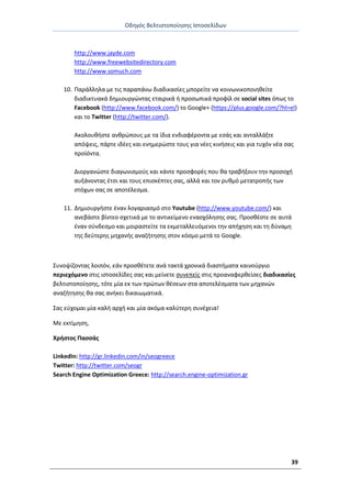 Οδθγόσ Βελτιςτοποίθςθσ Ιςτοςελίδων
39
http://www.jayde.com
http://www.freewebsitedirectory.com
http://www.somuch.com
10. Ραράλλθλα με τισ παραπάνω διαδικαςίεσ μπορείτε να κοινωνικοποιθκείτε
διαδικτυακά δθμιουργϊντασ εταιρικά ι προςωπικά προφίλ ςε social sites όπωσ το
Facebook (http://www.facebook.com/) το Google+ (https://plus.google.com/?hl=el)
και το Twitter (http://twitter.com/).
Ακολουκιςτε ανκρϊπουσ με τα ίδια ενδιαφζροντα με εςάσ και ανταλλάξτε
απόψεισ, πάρτε ιδζεσ και ενθμερϊςτε τουσ για νζεσ κινιςεισ και για τυχόν νζα ςασ
προϊόντα.
Διοργανϊςτε διαγωνιςμοφσ και κάντε προςφορζσ που κα τραβιξουν τθν προςοχι
αυξάνοντασ ζτςι και τουσ επιςκζπτεσ ςασ, αλλά και τον ρυκμό μετατροπισ των
ςτόχων ςασ ςε αποτζλεςμα.
11. Δθμιουργιςτε ζναν λογαριαςμό ςτο Youtube (http://www.youtube.com/) και
ανεβάςτε βίντεο ςχετικά με το αντικείμενο εναςχόλθςθσ ςασ. Ρροςκζςτε ςε αυτά
ζναν ςφνδεςμο και μοιραςτείτε τα εκμεταλλευόμενοι τθν απιχθςθ και τθ δφναμθ
τθσ δεφτερθσ μθχανισ αναηιτθςθσ ςτον κόςμο μετά το Google.
Συνοψίηοντασ λοιπόν, εάν προςκζτετε ανά τακτά χρονικά διαςτιματα καινοφργιο
περιεχόμενο ςτισ ιςτοςελίδεσ ςασ και μείνετε ςυνεπείσ ςτισ προαναφερκείςεσ διαδικαςίεσ
βελτιςτοποίθςθσ, τότε μία εκ των πρϊτων κζςεων ςτα αποτελζςματα των μθχανϊν
αναηιτθςθσ κα ςασ ανικει δικαιωματικά.
Σασ εφχομαι μία καλι αρχι και μία ακόμα καλφτερθ ςυνζχεια!
Με εκτίμθςθ,
Χριςτοσ Ραςςάσ
LinkedIn: http://gr.linkedin.com/in/seogreece
Twitter: http://twitter.com/seogr
Search Engine Optimization Greece: http://search.engine-optimization.gr
 