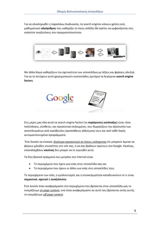 Οδθγόσ Βελτιςτοποίθςθσ Ιςτοςελίδων
5
Για να ολοκλθρωκεί θ παραπάνω διαδικαςία, τα search engines κάνουν χριςθ ενόσ
μακθματικοφ αλγόρικμου που κακορίηει το ποιεσ ςελίδεσ κα πρζπει να εμφανίηονται ςτισ
εκάςτοτε αναηθτιςεισ που πραγματοποιοφνται.
Με άλλα λόγια κακορίηουν τθν ςχετικότθτα των ιςτοςελίδων με λζξεισ και φράςεισ κλειδιά.
Για να το πετφχουν αυτό χρθςιμοποιοφν εκατοντάδεσ κριτιρια τα λεγόμενα search engine
factors.
Στισ μζρεσ μασ όλα αυτά τα search engine factors (οι παράγοντεσ κατάταξθσ) είναι τόςο
πολφπλοκοι, ςφνκετοι, και προςεκτικά επιλεγμζνοι, που κωρακίηουν τθν αξιοπιςτία των
αποτελεςμάτων από κακόβουλεσ προςπάκειεσ αλλοίωςθσ τουσ και από κάκε λογισ
αυτοματοποιθμζνα προγράμματα.
Ζτςι λοιπόν να είςαςτε ιδιαίτερα προςεκτικοί ςε όςουσ υπόςχονται ότι μποροφν άμεςα να
φζρουν χιλιάδεσ επιςκζπτεσ ςτο site ςασ, ι να ςασ βγάλουν πρϊτουσ ςτο Google. Κανζνασ,
επαναλαμβάνω κανζνασ δεν μπορεί να το εγγυθκεί αυτό.
Τα δφο βαςικά πράγματα που μετράνε ςτο internet είναι
 Το περιεχόμενο που ζχετε για εςάσ ςτθν ιςτοςελίδα ςασ και
 Το περιεχόμενο που ζχουν οι άλλοι για εςάσ ςτισ ιςτοςελίδεσ τουσ
Το περιεχόμενο των sites, ο εμπλουτιςμόσ και θ επιςκεψιμότθτα καταδεικνφουν το τι είναι
ςθμαντικό, ςχετικό ι αναξιόπιςτο.
Ζτςι λοιπόν όταν αναφερόμαςτε ςτο περιεχόμενο που βρίςκεται ςτθν ιςτοςελίδα μασ το
ονομάηουμε on page content, ενϊ όταν αναφερόμαςτε ςε αυτό που βρίςκεται εκτόσ αυτισ
το ονομάηουμε off page content.
 