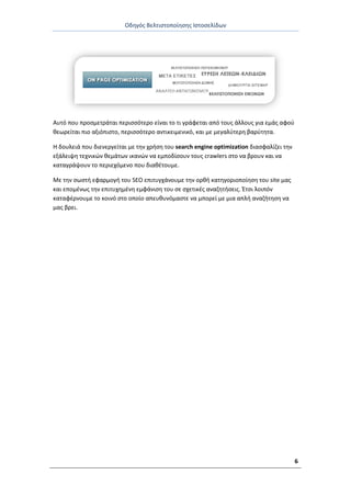Οδθγόσ Βελτιςτοποίθςθσ Ιςτοςελίδων
6
Αυτό που προςμετράται περιςςότερο είναι το τι γράφεται από τουσ άλλουσ για εμάσ αφοφ
κεωρείται πιο αξιόπιςτο, περιςςότερο αντικειμενικό, και με μεγαλφτερθ βαρφτθτα.
Θ δουλειά που διενεργείται με τθν χριςθ του search engine optimization διαςφαλίηει τθν
εξάλειψθ τεχνικϊν κεμάτων ικανϊν να εμποδίςουν τουσ crawlers ςτο να βρουν και να
καταγράψουν το περιεχόμενο που διακζτουμε.
Με τθν ςωςτι εφαρμογι του SEO επιτυγχάνουμε τθν ορκι κατθγοριοποίθςθ του site μασ
και επομζνωσ τθν επιτυχθμζνθ εμφάνιςθ του ςε ςχετικζσ αναηθτιςεισ. Ζτςι λοιπόν
καταφζρνουμε το κοινό ςτο οποίο απευκυνόμαςτε να μπορεί με μια απλι αναηιτθςθ να
μασ βρει.
 
