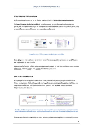 Οδθγόσ Βελτιςτοποίθςθσ Ιςτοςελίδων
7
SEARCH ENGINE OPTIMIZATION
Ασ ξεκινιςουμε λοιπόν με το να δοφμε τι είναι τελικά το Search Engine Optimization.
Το Search Engine Optimization (SEO) το ορίηουμε ωσ το ςφνολο των διαδικαςιών που
χρειάηεται να εφαρμοςτοφν για να διαςφαλίςουν τθν όςο το δυνατόν υψθλότερθ κζςθ μιασ
ιςτοςελίδασ ςτα αποτελζςματα των μθχανϊν αναηιτθςθσ.
Εφαρμόηοντασ το SEO επιτυγχάνετε υψθλότερεσ κατατάξεισ
Πςοι ψάχνουν ςτο διαδίκτυο αναηθτοφν απαντιςεισ ςε ερωτιςεισ, λφςεισ ςε προβλιματα
και προςφορά ςε όςα ηθτοφν.
Αναρωτθκείτε λοιπόν τι κζλετε να βρουν επιςκεπτόμενοι το site ςασ και δϊςτε τουσ κάποια
απάντθςθ, κάποια λφςθ ι ζνα προϊόν που κα τουσ καλφψει.
ΕΥ΢ΕΣΗ ΛΕΞΕΩΝ ΚΛΕΙΔΙΩΝ
Θ εφρεςθ λζξεων και φράςεων κλειδιϊν είναι μια πολφ ςθμαντικι ςειρά ενεργειϊν. Ωσ
λζξεισ και φράςεισ κλειδιά (keywords και key phrases αντίςτοιχα), κεωροφμε τισ λζξεισ και
τα groups των λζξεων που χρθςιμοποιοφν οι χριςτεσ του internet για να βρουν τισ
πλθροφορίεσ που κζλουν.
Οι λζξεισ κλειδιά που χρθςιμοποιοφνται για τθν εφρεςθ προϊόντων και υπθρεςιϊν τθσ αγοράσ ςτθν οποία
ανικετε κα πρζπει να ταιριάηουν με αυτζσ που χρθςιμοποιείτε ςτον τίτλο και ςτθν περιγραφι του site ςασ
Σκοπόσ ςασ είναι να ανακαλφψετε ποιεσ αντιςτοιχοφν ςτο περιεχόμενο του ιςτοχϊρου που
 