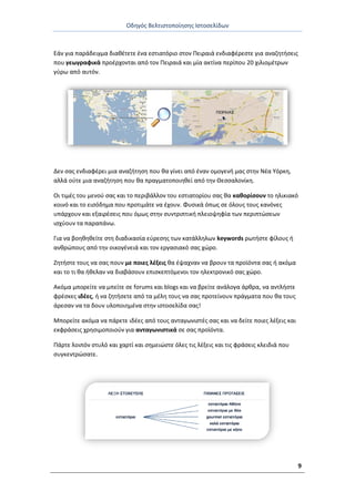 Οδθγόσ Βελτιςτοποίθςθσ Ιςτοςελίδων
9
Εάν για παράδειγμα διακζτετε ζνα εςτιατόριο ςτον Ρειραιά ενδιαφζρεςτε για αναηθτιςεισ
που γεωγραφικά προζρχονται από τον Ρειραιά και μία ακτίνα περίπου 20 χιλιομζτρων
γφρω από αυτόν.
Δεν ςασ ενδιαφζρει μια αναηιτθςθ που κα γίνει από ζναν ομογενι μασ ςτθν Νζα Υόρκθ,
αλλά οφτε μια αναηιτθςθ που κα πραγματοποιθκεί από τθν Θεςςαλονίκθ.
Οι τιμζσ του μενοφ ςασ και το περιβάλλον του εςτιατορίου ςασ κα κακορίςουν το θλικιακό
κοινό και το ειςόδθμα που προτιμάτε να ζχουν. Φυςικά όπωσ ςε όλουσ τουσ κανόνεσ
υπάρχουν και εξαιρζςεισ που όμωσ ςτθν ςυντριπτικι πλειοψθφία των περιπτϊςεων
ιςχφουν τα παραπάνω.
Για να βοθκθκείτε ςτθ διαδικαςία εφρεςθσ των κατάλλθλων keywords ρωτιςτε φίλουσ ι
ανκρϊπουσ από τθν οικογζνειά και τον εργαςιακό ςασ χϊρο.
Ηθτιςτε τουσ να ςασ πουν με ποιεσ λζξεισ κα ζψαχναν να βρουν τα προϊόντα ςασ ι ακόμα
και το τι κα ικελαν να διαβάςουν επιςκεπτόμενοι τον θλεκτρονικό ςασ χϊρο.
Ακόμα μπορείτε να μπείτε ςε forums και blogs και να βρείτε ανάλογα άρκρα, να αντλιςτε
φρζςκεσ ιδζεσ, ι να ηθτιςετε από τα μζλθ τουσ να ςασ προτείνουν πράγματα που κα τουσ
άρεςαν να τα δουν υλοποιθμζνα ςτθν ιςτοςελίδα ςασ!
Μπορείτε ακόμα να πάρετε ιδζεσ από τουσ ανταγωνιςτζσ ςασ και να δείτε ποιεσ λζξεισ και
εκφράςεισ χρθςιμοποιοφν για ανταγωνιςτικά ςε ςασ προϊόντα.
Ράρτε λοιπόν ςτυλό και χαρτί και ςθμειώςτε όλεσ τισ λζξεισ και τισ φράςεισ κλειδιά που
ςυγκεντρϊςατε.
 