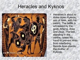 Heracles and Kyknos Herakles is about to strike down Kyknos, son of Ares, with his sword. The battle is witnessed by the gods Athene, Ares and Zeus. The last, standing in the centre, raises his hand to prevent Ares from interfering. Beside Ares stands the mother of Kyknos.  