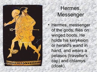 Hermes, Messenger Hermes, messenger of the gods, flies on winged boots. He holds his kerykeion or herald's wand in hand, and wears a petasos (traveller's cap) and chlamys (cloak).  