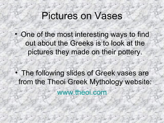 Pictures on Vases One of the most interesting ways to find out about the Greeks is to look at the pictures they made on their pottery. The following slides of Greek vases are from the Theoi Greek Mythology website: www.theoi.com 