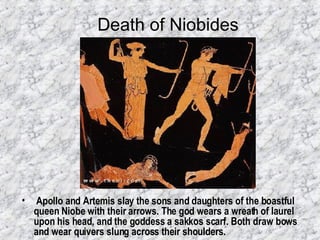 Death of Niobides Apollo and Artemis slay the sons and daughters of the boastful queen Niobe with their arrows. The god wears a wreath of laurel upon his head, and the goddess a sakkos scarf. Both draw bows and wear quivers slung across their shoulders.   