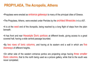 •Propylaea were erected as entrance gateways to many of the principal cities of Greece.
•The Propylaea, Athens, were erected under Pericles by the architect Mnesicles in b.c.437.
•It is at the west end of the Acropolis, being reached by a long flight of steps from the plain
beneath.
•It has front and rear Hexastyle Doric porticos at different levels, giving access to a great
covered hall, having a wide central passage bounded.
•By two rows of Ionic columns, and having at its eastern end a wall in which are five
doorways of different heights.
•On either side of the western entrance portico are projecting wings having three smaller
Doric columns, that to the north being used as a picture gallery, while that to the south was
never completed.
PROPYLAEA, The Acropolis, Athens
 