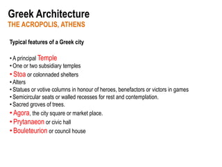 THE ACROPOLIS, ATHENS
Greek Architecture
Typical features of a Greek city
•A principal Temple
•One or two subsidiary temples
•Stoa or colonnaded shelters
•Alters
•Statues or votive columns in honour of heroes, benefactors or victors in games
•Semicircular seats or walled recesses for rest and contemplation.
•Sacred groves of trees.
•Agora, the city square or market place.
•Prytanaeon or civic hall
•Bouleteurion or council house
 