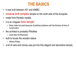 THE BASICS
• it was built between 421 and 406BC.
• unusual and complex temple on the north side of the Acropolis.
• made from Pentelic marble.
• it is an irregular Ionic temple.
– Doric order not used because of political problems with the Dorians at time of
construction.
• the architect is probably Philokles
– could also be Mnesicles.
• built to house the wooden statue
– Athena Polias.
• a lot of care and money was put into this elegant and decorative temple.
 