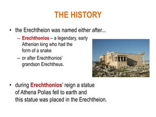 THE HISTORY
• the Erechtheion was named either after...
– Erechthonios – a legendary, early
Athenian king who had the
form of a snake
– or after Erechthonios’
grandson Erechtheus.
• during Erechthonios’ reign a statue
of Athena Polias fell to earth and
this statue was placed in the Erechtheion.
 