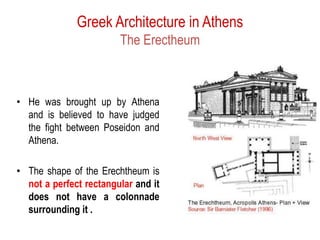 Greek Architecture in Athens
The Erectheum
• He was brought up by Athena
and is believed to have judged
the fight between Poseidon and
Athena.
• The shape of the Erechtheum is
not a perfect rectangular and it
does not have a colonnade
surrounding it .
 
